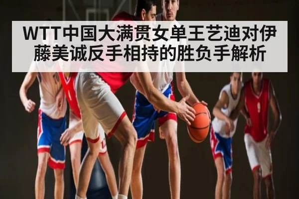 WTT中国大满贯女单王艺迪对伊藤美诚反手相持的胜负手解析