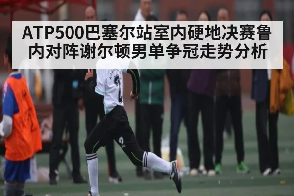 ATP500巴塞尔站室内硬地决赛鲁内对阵谢尔顿男单争冠走势分析