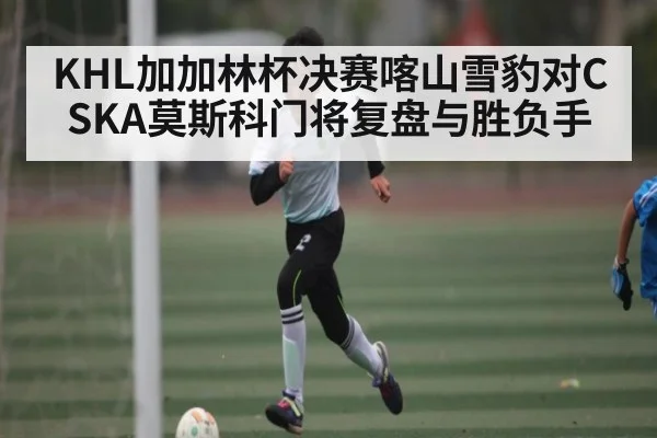 KHL加加林杯决赛喀山雪豹对CSKA莫斯科门将复盘与胜负手