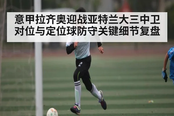 意甲拉齐奥迎战亚特兰大三中卫对位与定位球防守关键细节复盘